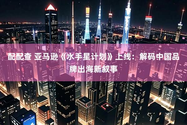 配配查 亚马逊《水手星计划》上线：解码中国品牌出海新叙事