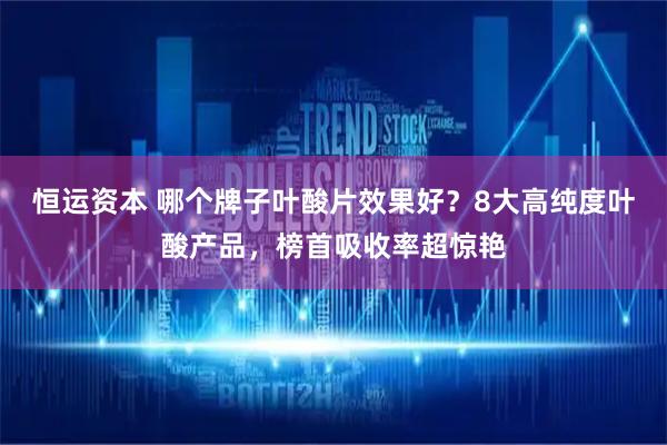 恒运资本 哪个牌子叶酸片效果好？8大高纯度叶酸产品，榜首吸收率超惊艳