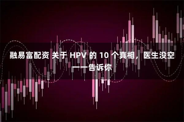 融易富配资 关于 HPV 的 10 个真相，医生没空一一告诉你