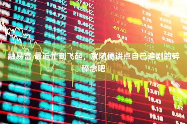 融易富 最近忙到飞起，就随便讲点自己追剧的碎碎念吧