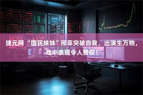 捷元网 “国民妹妹”邢菲突破自我，出演生万物，戏中表现令人赞叹！