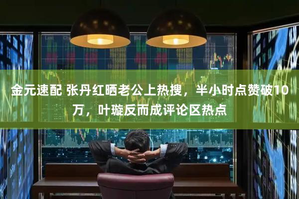 金元速配 张丹红晒老公上热搜，半小时点赞破10万，叶璇反而成评论区热点