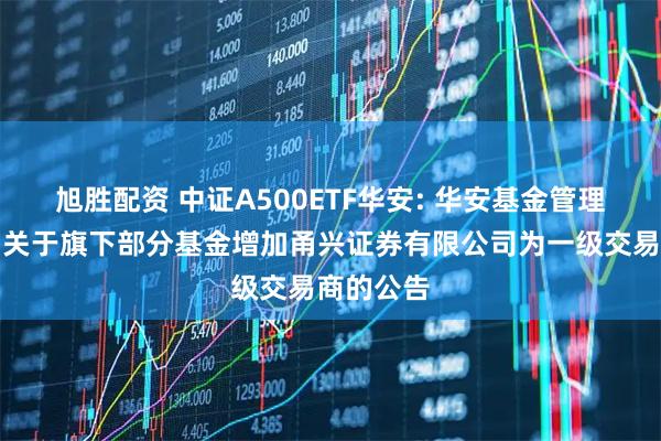 旭胜配资 中证A500ETF华安: 华安基金管理有限公司关于旗下部分基金增加甬兴证券有限公司为一级交易商的公告