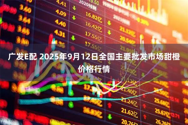 广发E配 2025年9月12日全国主要批发市场甜橙价格行情