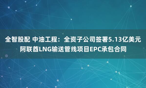 全智股配 中油工程：全资子公司签署5.13亿美元阿联酋LNG输送管线项目EPC承包合同