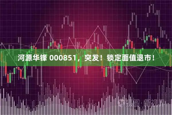 河源华锋 000851，突发！锁定面值退市！
