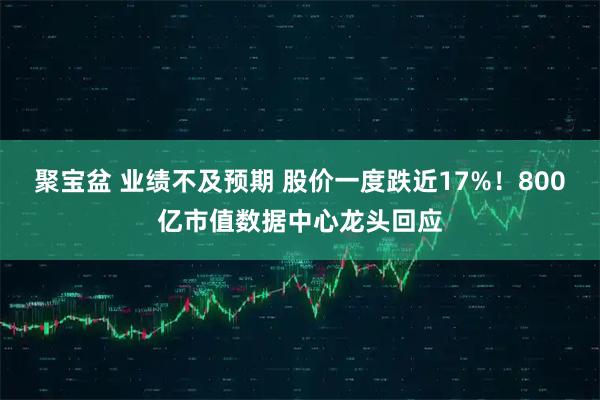 聚宝盆 业绩不及预期 股价一度跌近17%！800亿市值数据中心龙头回应