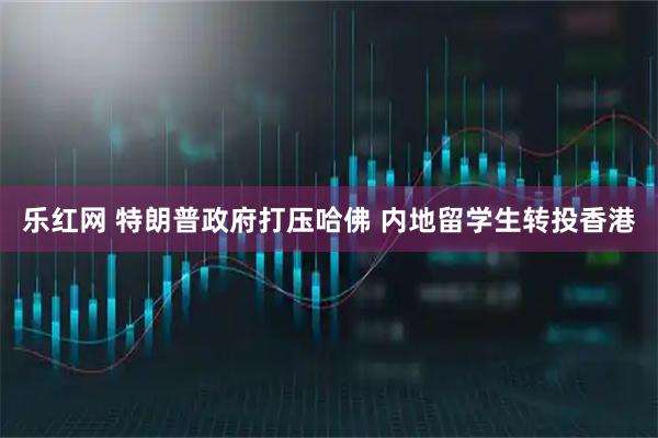 乐红网 特朗普政府打压哈佛 内地留学生转投香港