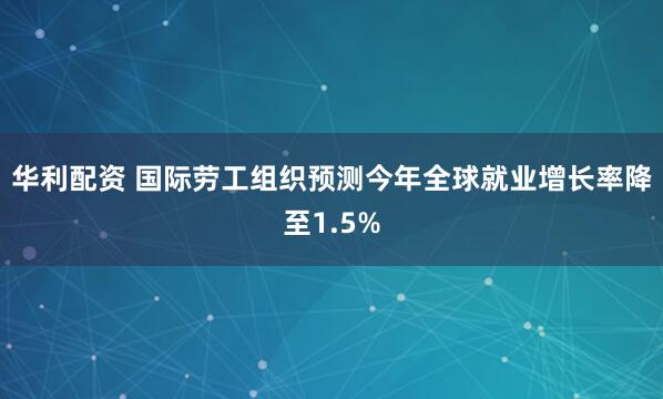 华利配资 国际劳工组织预测今年全球就业增长率降至1.5%