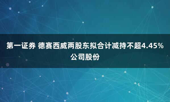 第一证券 德赛西威两股东拟合计减持不超4.45%公司股份