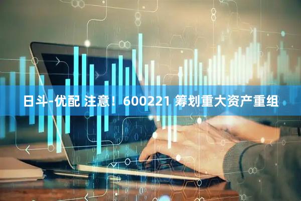 日斗-优配 注意！600221 筹划重大资产重组
