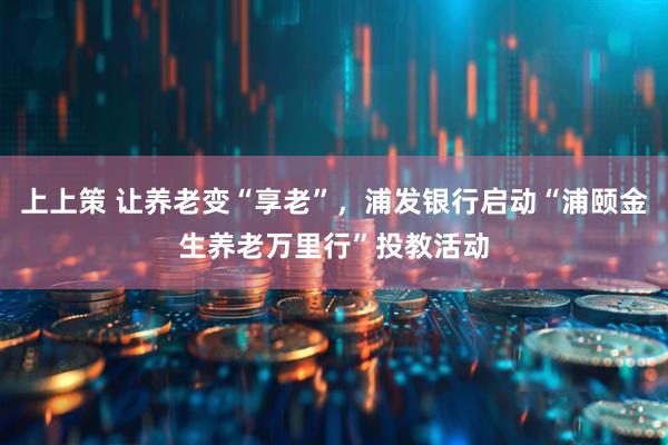 上上策 让养老变“享老”，浦发银行启动“浦颐金生养老万里行”投教活动