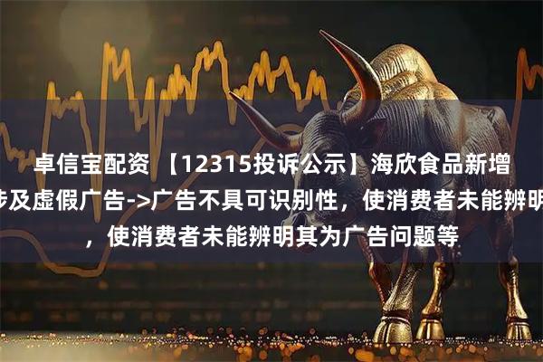 卓信宝配资 【12315投诉公示】海欣食品新增2件投诉公示，涉及虚假广告->广告不具可识别性，使消费者未能辨明其为广告问题等