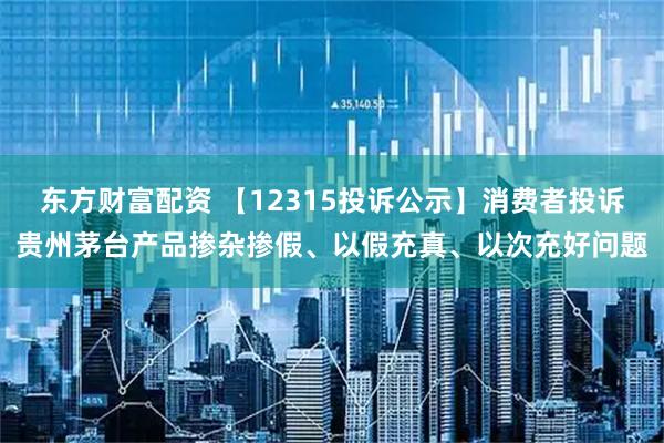 东方财富配资 【12315投诉公示】消费者投诉贵州茅台产品掺杂掺假、以假充真、以次充好问题