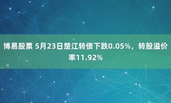 博易股票 5月23日楚江转债下跌0.05%，转股溢价率11.92%