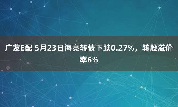 广发E配 5月23日海亮转债下跌0.27%，转股溢价率6%