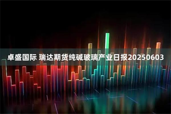 卓盛国际 瑞达期货纯碱玻璃产业日报20250603