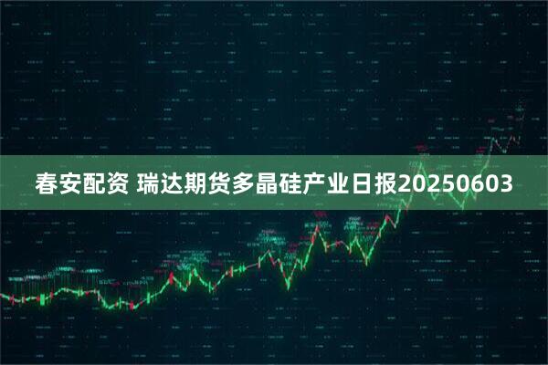 春安配资 瑞达期货多晶硅产业日报20250603