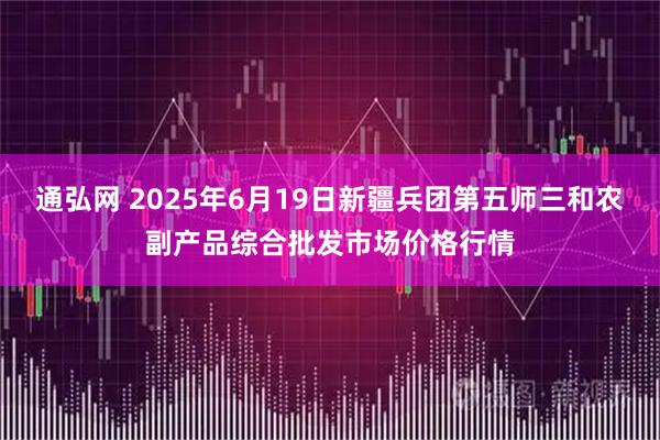 通弘网 2025年6月19日新疆兵团第五师三和农副产品综合批发市场价格行情