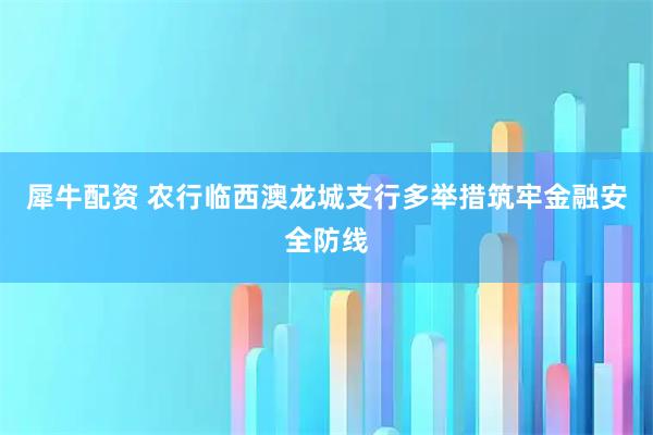 犀牛配资 农行临西澳龙城支行多举措筑牢金融安全防线