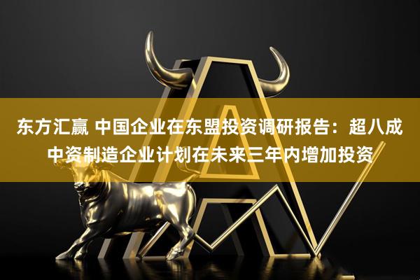 东方汇赢 中国企业在东盟投资调研报告：超八成中资制造企业计划在未来三年内增加投资