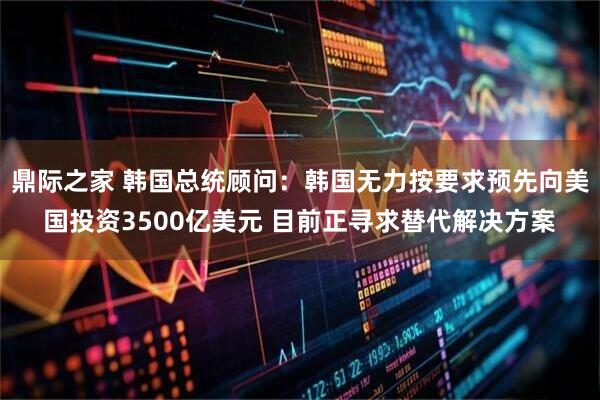 鼎际之家 韩国总统顾问：韩国无力按要求预先向美国投资3500亿美元 目前正寻求替代解决方案