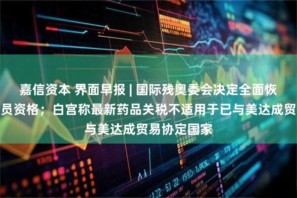 嘉信资本 界面早报 | 国际残奥委会决定全面恢复俄罗斯会员资格；白宫称最新药品关税不适用于已与美达成贸易协定国家