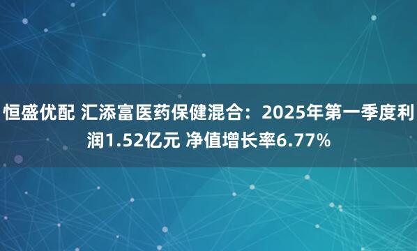 恒盛优配 汇添富医药保健混合：2025年第一季度利润1.52亿元 净值增长率6.77%