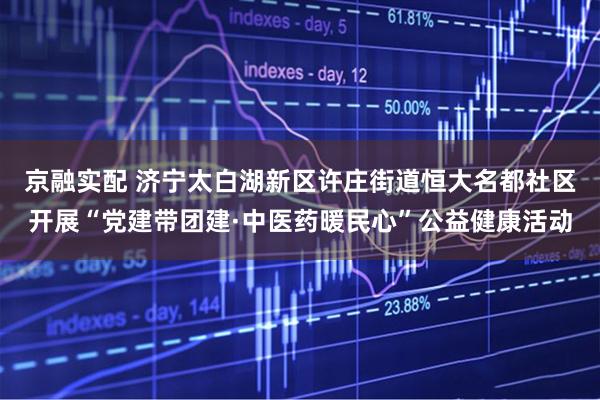 京融实配 济宁太白湖新区许庄街道恒大名都社区开展“党建带团建·中医药暖民心”公益健康活动