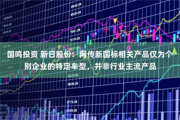 国鸣投资 新日股份：网传新国标相关产品仅为个别企业的特定车型，并非行业主流产品
