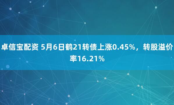 卓信宝配资 5月6日鹤21转债上涨0.45%，转股溢价率16.21%