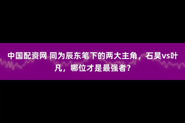 中国配资网 同为辰东笔下的两大主角，石昊vs叶凡，哪位才是最强者？