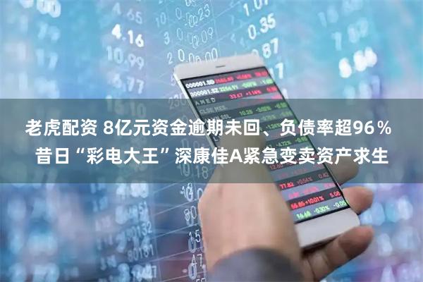 老虎配资 8亿元资金逾期未回、负债率超96％ 昔日“彩电大王”深康佳A紧急变卖资产求生