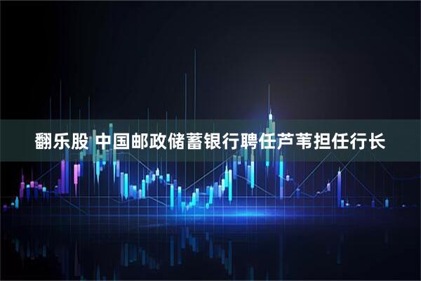 翻乐股 中国邮政储蓄银行聘任芦苇担任行长
