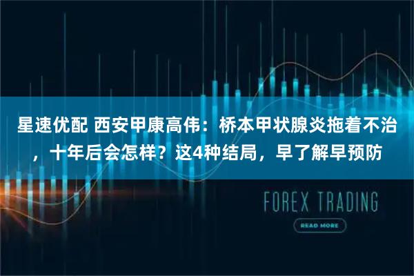 星速优配 西安甲康高伟：桥本甲状腺炎拖着不治，十年后会怎样？这4种结局，早了解早预防