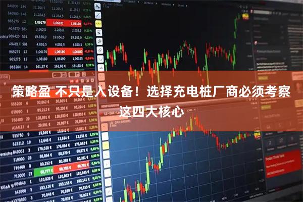 策略盈 不只是入设备!选择充电桩厂商必须考察这四大核心