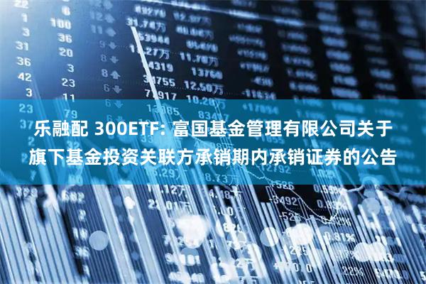 乐融配 300ETF: 富国基金管理有限公司关于旗下基金投资关联方承销期内承销证券的公告