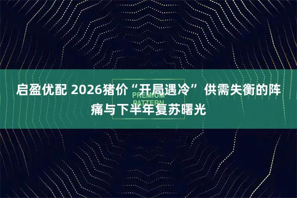启盈优配 2026猪价“开局遇冷” 供需失衡的阵痛与下半年复苏曙光
