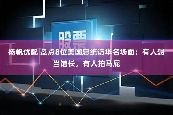 扬帆优配 盘点8位美国总统访华名场面：有人想当馆长，有人拍马屁