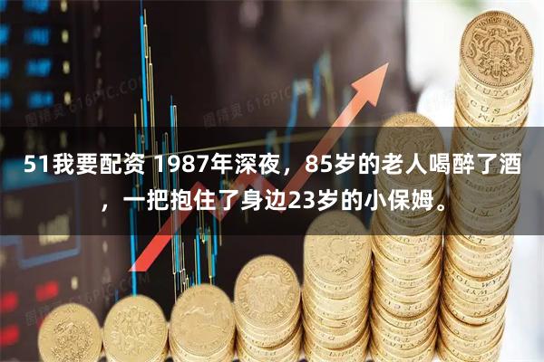 51我要配资 1987年深夜，85岁的老人喝醉了酒，一把抱住了身边23岁的小保姆。