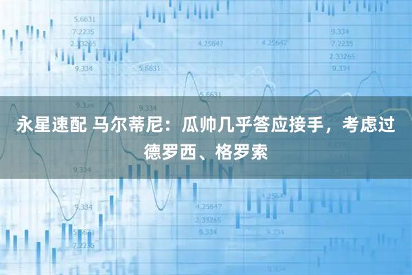 永星速配 马尔蒂尼：瓜帅几乎答应接手，考虑过德罗西、格罗索