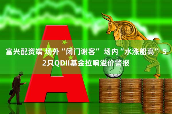 富兴配资端 场外“闭门谢客” 场内“水涨船高” 52只QDII基金拉响溢价警报